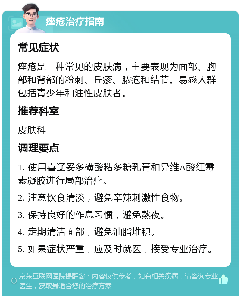 痤疮治疗指南 常见症状 痤疮是一种常见的皮肤病，主要表现为面部、胸部和背部的粉刺、丘疹、脓疱和结节。易感人群包括青少年和油性皮肤者。 推荐科室 皮肤科 调理要点 1. 使用喜辽妥多磺酸粘多糖乳膏和异维A酸红霉素凝胶进行局部治疗。 2. 注意饮食清淡，避免辛辣刺激性食物。 3. 保持良好的作息习惯，避免熬夜。 4. 定期清洁面部，避免油脂堆积。 5. 如果症状严重，应及时就医，接受专业治疗。