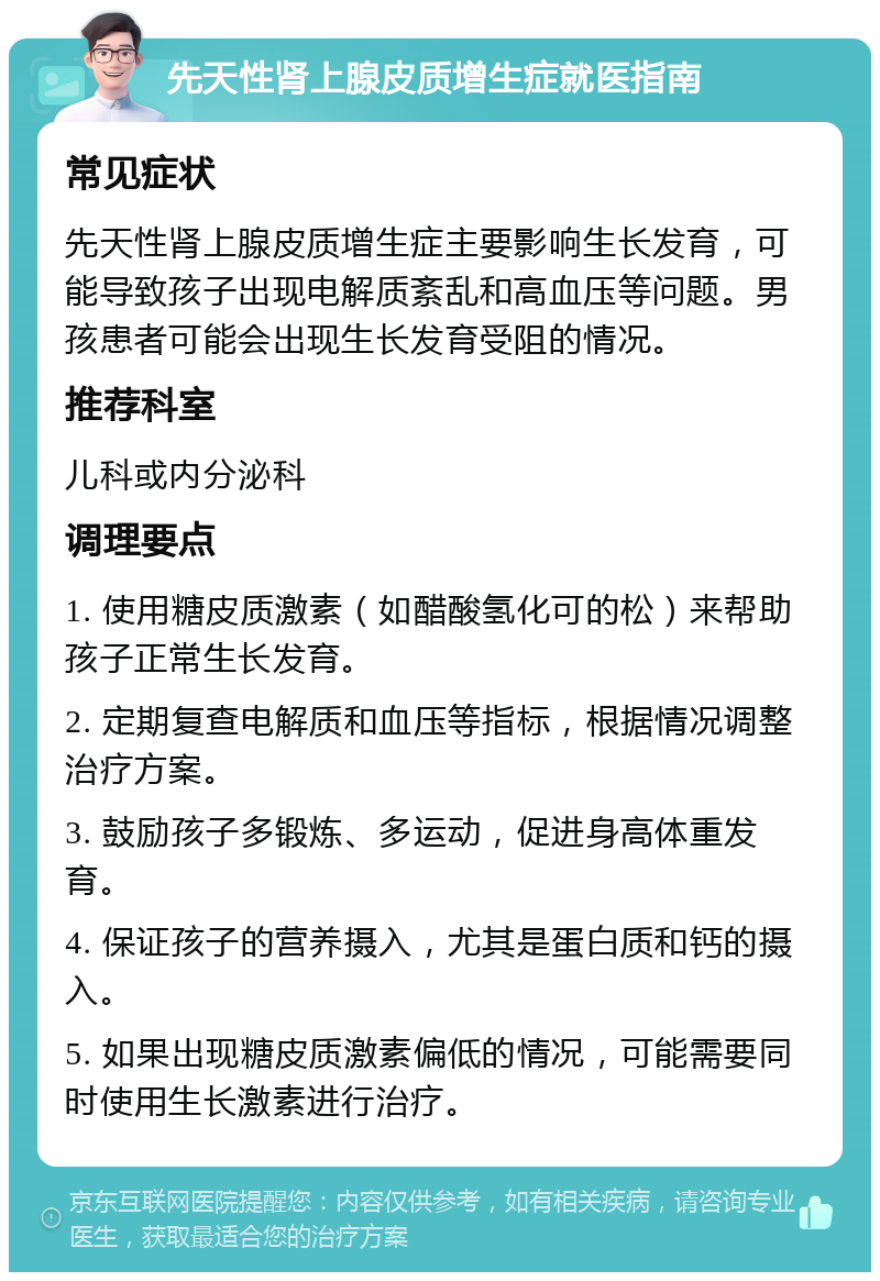 先天性肾上腺皮质增生症就医指南 常见症状 先天性肾上腺皮质增生症主要影响生长发育，可能导致孩子出现电解质紊乱和高血压等问题。男孩患者可能会出现生长发育受阻的情况。 推荐科室 儿科或内分泌科 调理要点 1. 使用糖皮质激素（如醋酸氢化可的松）来帮助孩子正常生长发育。 2. 定期复查电解质和血压等指标，根据情况调整治疗方案。 3. 鼓励孩子多锻炼、多运动，促进身高体重发育。 4. 保证孩子的营养摄入，尤其是蛋白质和钙的摄入。 5. 如果出现糖皮质激素偏低的情况，可能需要同时使用生长激素进行治疗。