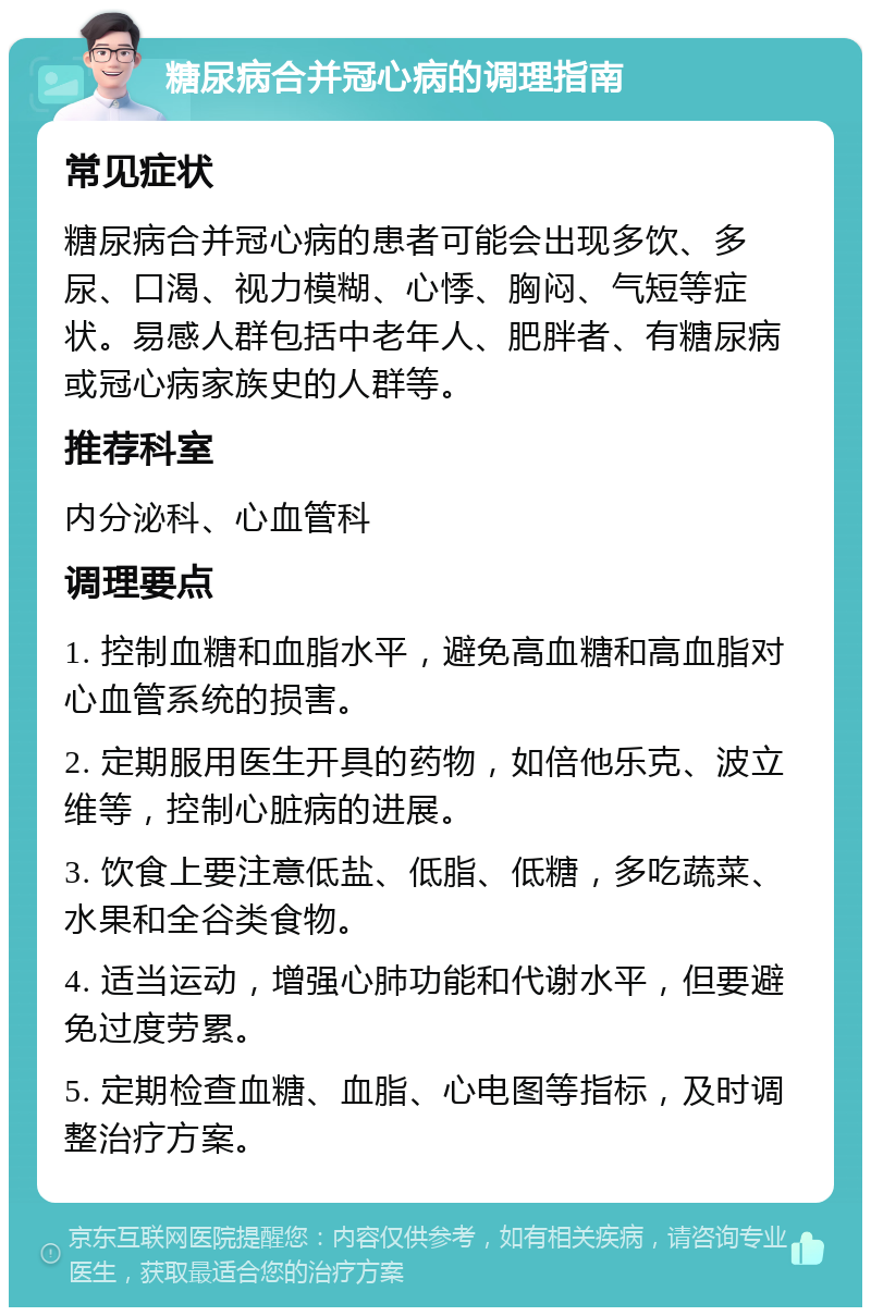 糖尿病合并冠心病的调理指南 常见症状 糖尿病合并冠心病的患者可能会出现多饮、多尿、口渴、视力模糊、心悸、胸闷、气短等症状。易感人群包括中老年人、肥胖者、有糖尿病或冠心病家族史的人群等。 推荐科室 内分泌科、心血管科 调理要点 1. 控制血糖和血脂水平，避免高血糖和高血脂对心血管系统的损害。 2. 定期服用医生开具的药物，如倍他乐克、波立维等，控制心脏病的进展。 3. 饮食上要注意低盐、低脂、低糖，多吃蔬菜、水果和全谷类食物。 4. 适当运动，增强心肺功能和代谢水平，但要避免过度劳累。 5. 定期检查血糖、血脂、心电图等指标，及时调整治疗方案。