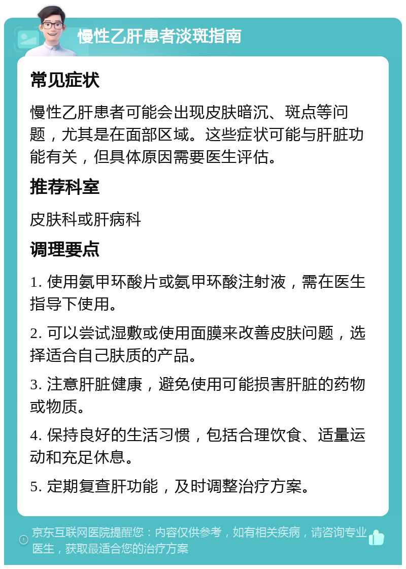 慢性乙肝患者淡斑指南 常见症状 慢性乙肝患者可能会出现皮肤暗沉、斑点等问题，尤其是在面部区域。这些症状可能与肝脏功能有关，但具体原因需要医生评估。 推荐科室 皮肤科或肝病科 调理要点 1. 使用氨甲环酸片或氨甲环酸注射液，需在医生指导下使用。 2. 可以尝试湿敷或使用面膜来改善皮肤问题，选择适合自己肤质的产品。 3. 注意肝脏健康，避免使用可能损害肝脏的药物或物质。 4. 保持良好的生活习惯，包括合理饮食、适量运动和充足休息。 5. 定期复查肝功能，及时调整治疗方案。