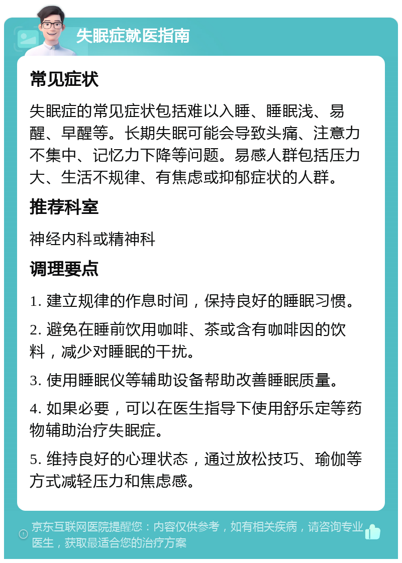 失眠症就医指南 常见症状 失眠症的常见症状包括难以入睡、睡眠浅、易醒、早醒等。长期失眠可能会导致头痛、注意力不集中、记忆力下降等问题。易感人群包括压力大、生活不规律、有焦虑或抑郁症状的人群。 推荐科室 神经内科或精神科 调理要点 1. 建立规律的作息时间，保持良好的睡眠习惯。 2. 避免在睡前饮用咖啡、茶或含有咖啡因的饮料，减少对睡眠的干扰。 3. 使用睡眠仪等辅助设备帮助改善睡眠质量。 4. 如果必要，可以在医生指导下使用舒乐定等药物辅助治疗失眠症。 5. 维持良好的心理状态，通过放松技巧、瑜伽等方式减轻压力和焦虑感。