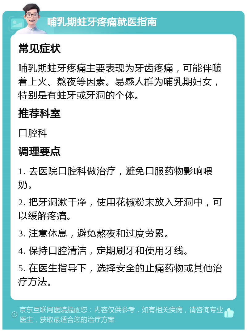 哺乳期蛀牙疼痛就医指南 常见症状 哺乳期蛀牙疼痛主要表现为牙齿疼痛，可能伴随着上火、熬夜等因素。易感人群为哺乳期妇女，特别是有蛀牙或牙洞的个体。 推荐科室 口腔科 调理要点 1. 去医院口腔科做治疗，避免口服药物影响喂奶。 2. 把牙洞漱干净，使用花椒粉末放入牙洞中，可以缓解疼痛。 3. 注意休息，避免熬夜和过度劳累。 4. 保持口腔清洁，定期刷牙和使用牙线。 5. 在医生指导下，选择安全的止痛药物或其他治疗方法。