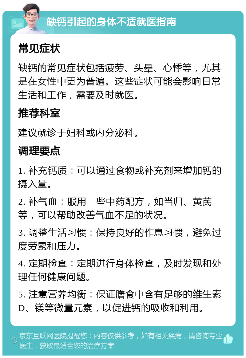 缺钙引起的身体不适就医指南 常见症状 缺钙的常见症状包括疲劳、头晕、心悸等，尤其是在女性中更为普遍。这些症状可能会影响日常生活和工作，需要及时就医。 推荐科室 建议就诊于妇科或内分泌科。 调理要点 1. 补充钙质：可以通过食物或补充剂来增加钙的摄入量。 2. 补气血：服用一些中药配方，如当归、黄芪等，可以帮助改善气血不足的状况。 3. 调整生活习惯：保持良好的作息习惯，避免过度劳累和压力。 4. 定期检查：定期进行身体检查，及时发现和处理任何健康问题。 5. 注意营养均衡：保证膳食中含有足够的维生素D、镁等微量元素，以促进钙的吸收和利用。