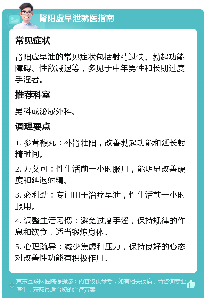 肾阳虚早泄就医指南 常见症状 肾阳虚早泄的常见症状包括射精过快、勃起功能障碍、性欲减退等，多见于中年男性和长期过度手淫者。 推荐科室 男科或泌尿外科。 调理要点 1. 参茸鞭丸：补肾壮阳，改善勃起功能和延长射精时间。 2. 万艾可：性生活前一小时服用，能明显改善硬度和延迟射精。 3. 必利劲：专门用于治疗早泄，性生活前一小时服用。 4. 调整生活习惯：避免过度手淫，保持规律的作息和饮食，适当锻炼身体。 5. 心理疏导：减少焦虑和压力，保持良好的心态对改善性功能有积极作用。