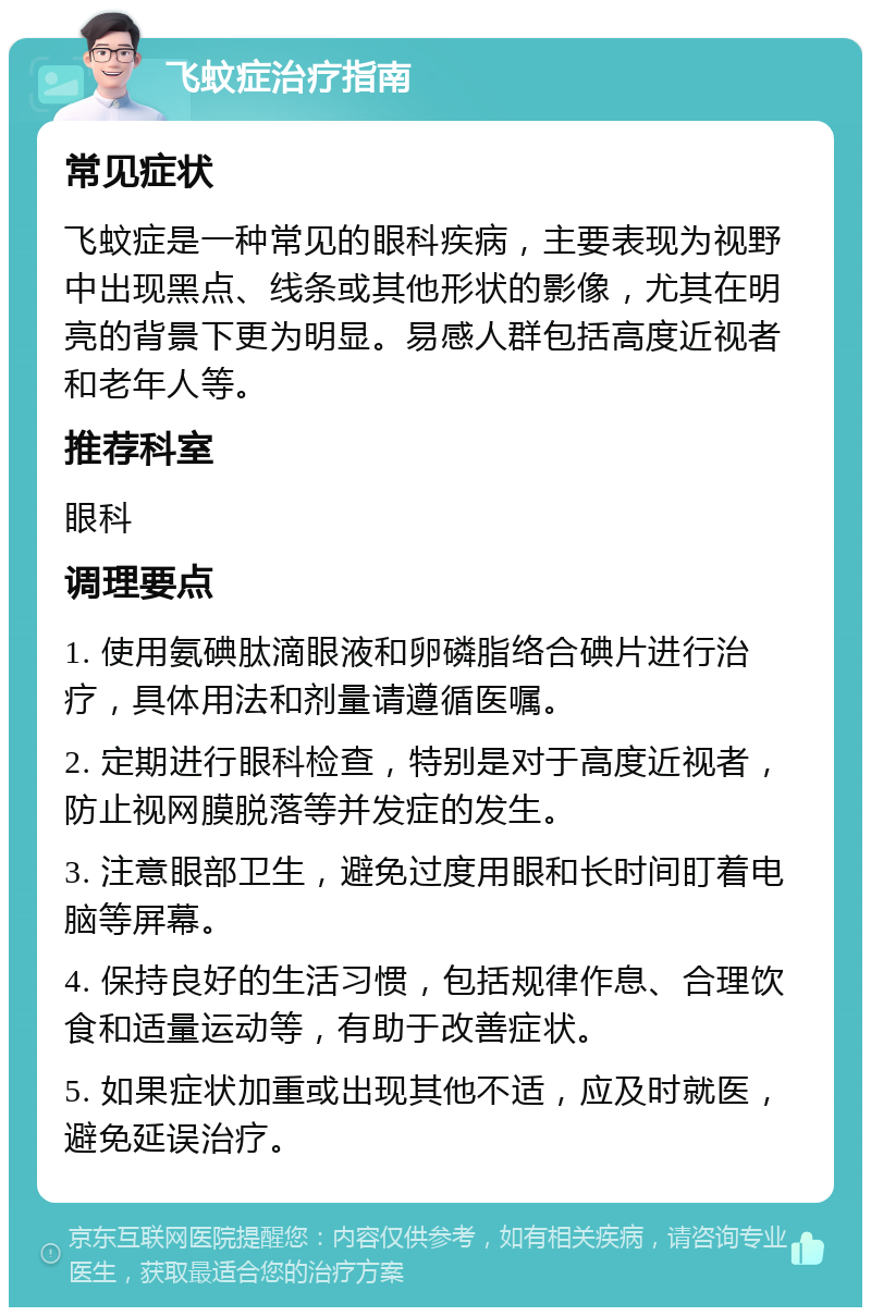 飞蚊症治疗指南 常见症状 飞蚊症是一种常见的眼科疾病，主要表现为视野中出现黑点、线条或其他形状的影像，尤其在明亮的背景下更为明显。易感人群包括高度近视者和老年人等。 推荐科室 眼科 调理要点 1. 使用氨碘肽滴眼液和卵磷脂络合碘片进行治疗，具体用法和剂量请遵循医嘱。 2. 定期进行眼科检查，特别是对于高度近视者，防止视网膜脱落等并发症的发生。 3. 注意眼部卫生，避免过度用眼和长时间盯着电脑等屏幕。 4. 保持良好的生活习惯，包括规律作息、合理饮食和适量运动等，有助于改善症状。 5. 如果症状加重或出现其他不适，应及时就医，避免延误治疗。