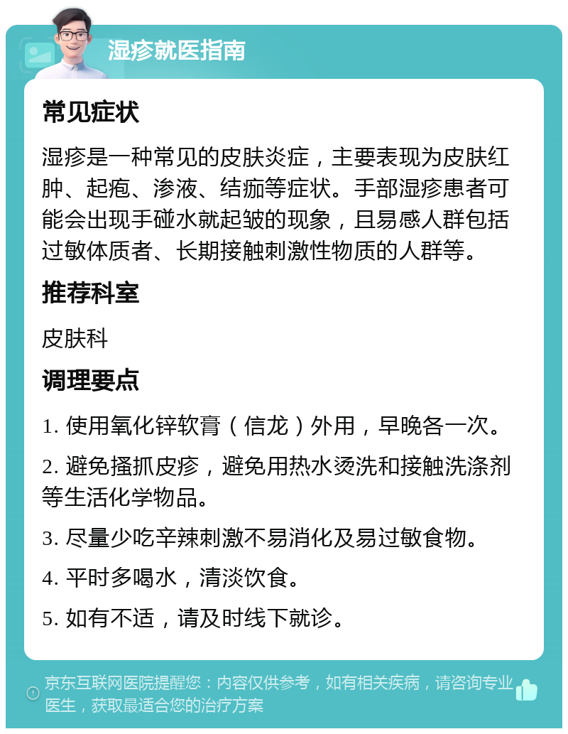 湿疹就医指南 常见症状 湿疹是一种常见的皮肤炎症，主要表现为皮肤红肿、起疱、渗液、结痂等症状。手部湿疹患者可能会出现手碰水就起皱的现象，且易感人群包括过敏体质者、长期接触刺激性物质的人群等。 推荐科室 皮肤科 调理要点 1. 使用氧化锌软膏（信龙）外用，早晚各一次。 2. 避免搔抓皮疹，避免用热水烫洗和接触洗涤剂等生活化学物品。 3. 尽量少吃辛辣刺激不易消化及易过敏食物。 4. 平时多喝水，清淡饮食。 5. 如有不适，请及时线下就诊。