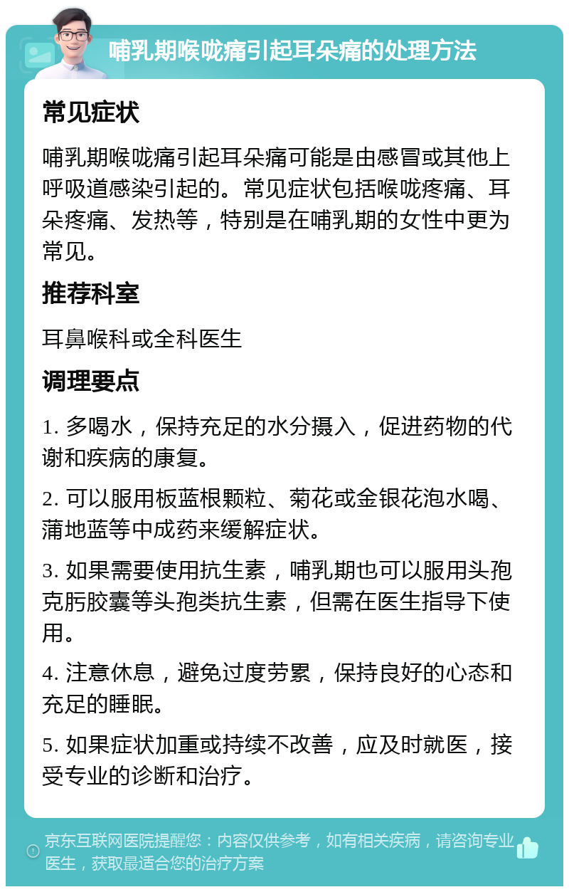 哺乳期喉咙痛引起耳朵痛的处理方法 常见症状 哺乳期喉咙痛引起耳朵痛可能是由感冒或其他上呼吸道感染引起的。常见症状包括喉咙疼痛、耳朵疼痛、发热等，特别是在哺乳期的女性中更为常见。 推荐科室 耳鼻喉科或全科医生 调理要点 1. 多喝水，保持充足的水分摄入，促进药物的代谢和疾病的康复。 2. 可以服用板蓝根颗粒、菊花或金银花泡水喝、蒲地蓝等中成药来缓解症状。 3. 如果需要使用抗生素，哺乳期也可以服用头孢克肟胶囊等头孢类抗生素，但需在医生指导下使用。 4. 注意休息，避免过度劳累，保持良好的心态和充足的睡眠。 5. 如果症状加重或持续不改善，应及时就医，接受专业的诊断和治疗。