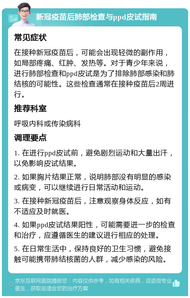 新冠疫苗后肺部检查与ppd皮试指南 常见症状 在接种新冠疫苗后，可能会出现轻微的副作用，如局部疼痛、红肿、发热等。对于青少年来说，进行肺部检查和ppd皮试是为了排除肺部感染和肺结核的可能性。这些检查通常在接种疫苗后2周进行。 推荐科室 呼吸内科或传染病科 调理要点 1. 在进行ppd皮试前，避免剧烈运动和大量出汗，以免影响皮试结果。 2. 如果胸片结果正常，说明肺部没有明显的感染或病变，可以继续进行日常活动和运动。 3. 在接种新冠疫苗后，注意观察身体反应，如有不适应及时就医。 4. 如果ppd皮试结果阳性，可能需要进一步的检查和治疗，应遵循医生的建议进行相应的处理。 5. 在日常生活中，保持良好的卫生习惯，避免接触可能携带肺结核菌的人群，减少感染的风险。