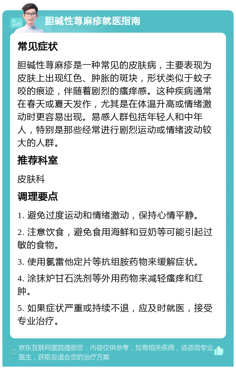 胆碱性荨麻疹就医指南 常见症状 胆碱性荨麻疹是一种常见的皮肤病，主要表现为皮肤上出现红色、肿胀的斑块，形状类似于蚊子咬的痕迹，伴随着剧烈的瘙痒感。这种疾病通常在春天或夏天发作，尤其是在体温升高或情绪激动时更容易出现。易感人群包括年轻人和中年人，特别是那些经常进行剧烈运动或情绪波动较大的人群。 推荐科室 皮肤科 调理要点 1. 避免过度运动和情绪激动，保持心情平静。 2. 注意饮食，避免食用海鲜和豆奶等可能引起过敏的食物。 3. 使用氯雷他定片等抗组胺药物来缓解症状。 4. 涂抹炉甘石洗剂等外用药物来减轻瘙痒和红肿。 5. 如果症状严重或持续不退，应及时就医，接受专业治疗。