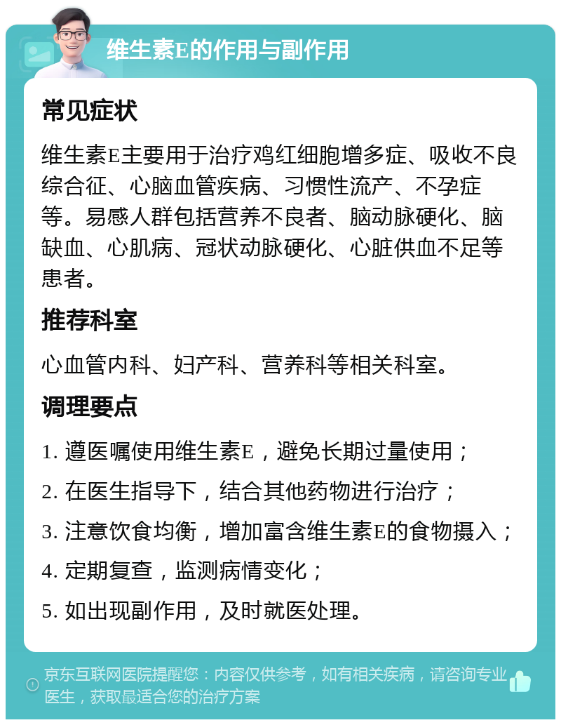 维生素E的作用与副作用 常见症状 维生素E主要用于治疗鸡红细胞增多症、吸收不良综合征、心脑血管疾病、习惯性流产、不孕症等。易感人群包括营养不良者、脑动脉硬化、脑缺血、心肌病、冠状动脉硬化、心脏供血不足等患者。 推荐科室 心血管内科、妇产科、营养科等相关科室。 调理要点 1. 遵医嘱使用维生素E，避免长期过量使用； 2. 在医生指导下，结合其他药物进行治疗； 3. 注意饮食均衡，增加富含维生素E的食物摄入； 4. 定期复查，监测病情变化； 5. 如出现副作用，及时就医处理。