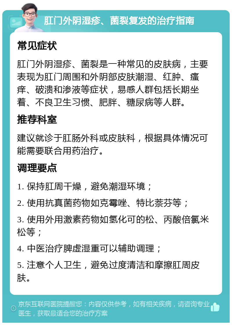 肛门外阴湿疹、菌裂复发的治疗指南 常见症状 肛门外阴湿疹、菌裂是一种常见的皮肤病，主要表现为肛门周围和外阴部皮肤潮湿、红肿、瘙痒、破溃和渗液等症状，易感人群包括长期坐着、不良卫生习惯、肥胖、糖尿病等人群。 推荐科室 建议就诊于肛肠外科或皮肤科，根据具体情况可能需要联合用药治疗。 调理要点 1. 保持肛周干燥，避免潮湿环境； 2. 使用抗真菌药物如克霉唑、特比萘芬等； 3. 使用外用激素药物如氢化可的松、丙酸倍氯米松等； 4. 中医治疗脾虚湿重可以辅助调理； 5. 注意个人卫生，避免过度清洁和摩擦肛周皮肤。