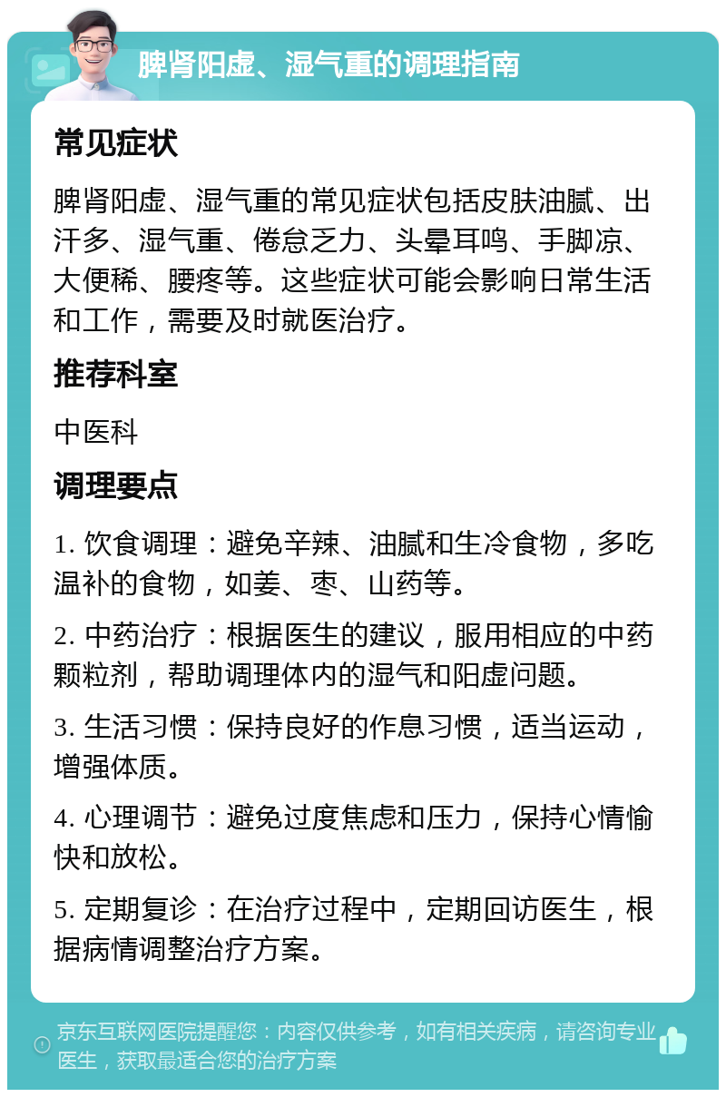 脾肾阳虚、湿气重的调理指南 常见症状 脾肾阳虚、湿气重的常见症状包括皮肤油腻、出汗多、湿气重、倦怠乏力、头晕耳鸣、手脚凉、大便稀、腰疼等。这些症状可能会影响日常生活和工作，需要及时就医治疗。 推荐科室 中医科 调理要点 1. 饮食调理：避免辛辣、油腻和生冷食物，多吃温补的食物，如姜、枣、山药等。 2. 中药治疗：根据医生的建议，服用相应的中药颗粒剂，帮助调理体内的湿气和阳虚问题。 3. 生活习惯：保持良好的作息习惯，适当运动，增强体质。 4. 心理调节：避免过度焦虑和压力，保持心情愉快和放松。 5. 定期复诊：在治疗过程中，定期回访医生，根据病情调整治疗方案。