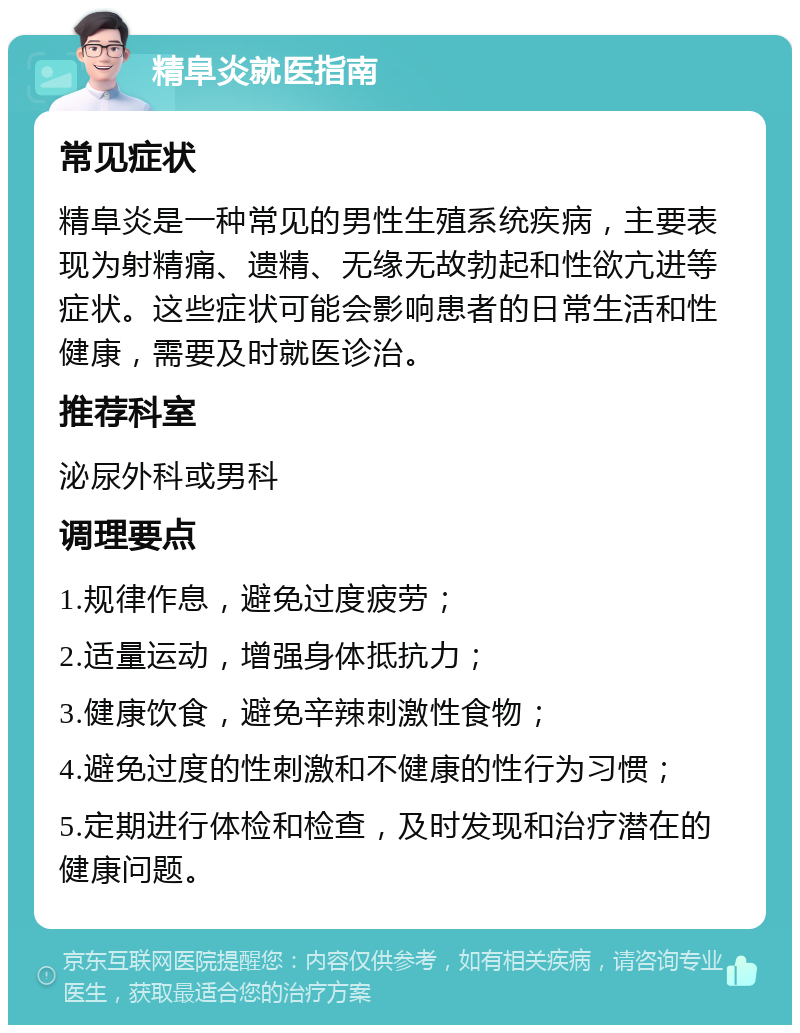 精阜炎就医指南 常见症状 精阜炎是一种常见的男性生殖系统疾病，主要表现为射精痛、遗精、无缘无故勃起和性欲亢进等症状。这些症状可能会影响患者的日常生活和性健康，需要及时就医诊治。 推荐科室 泌尿外科或男科 调理要点 1.规律作息，避免过度疲劳； 2.适量运动，增强身体抵抗力； 3.健康饮食，避免辛辣刺激性食物； 4.避免过度的性刺激和不健康的性行为习惯； 5.定期进行体检和检查，及时发现和治疗潜在的健康问题。