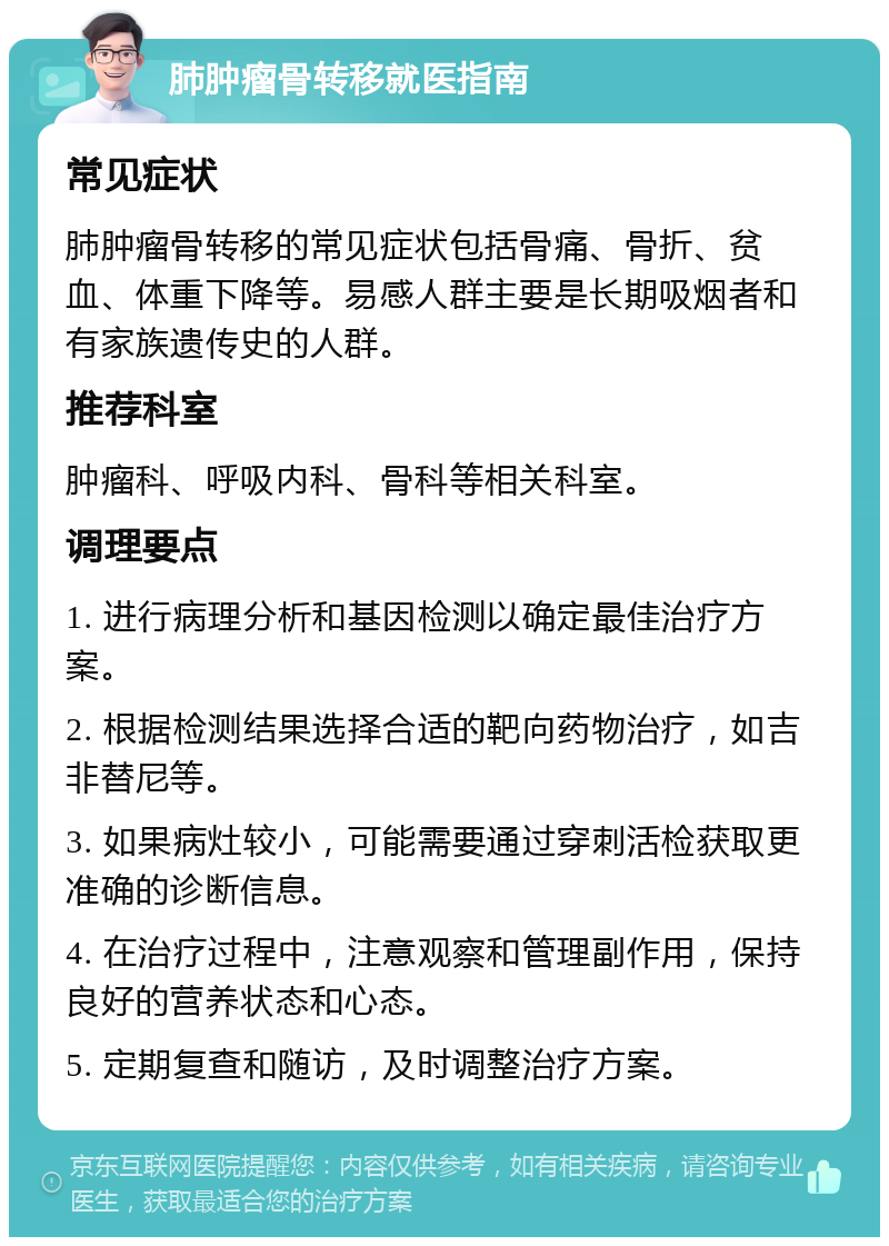 肺肿瘤骨转移就医指南 常见症状 肺肿瘤骨转移的常见症状包括骨痛、骨折、贫血、体重下降等。易感人群主要是长期吸烟者和有家族遗传史的人群。 推荐科室 肿瘤科、呼吸内科、骨科等相关科室。 调理要点 1. 进行病理分析和基因检测以确定最佳治疗方案。 2. 根据检测结果选择合适的靶向药物治疗，如吉非替尼等。 3. 如果病灶较小，可能需要通过穿刺活检获取更准确的诊断信息。 4. 在治疗过程中，注意观察和管理副作用，保持良好的营养状态和心态。 5. 定期复查和随访，及时调整治疗方案。