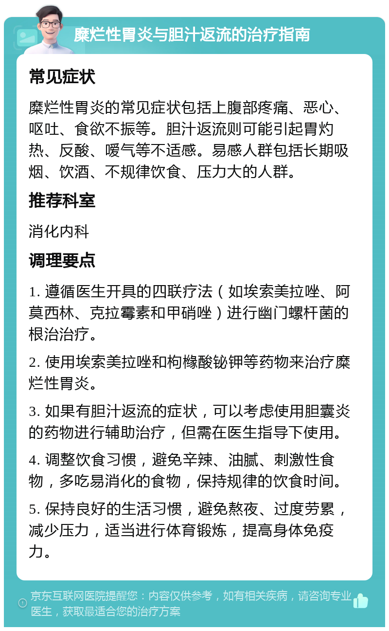 糜烂性胃炎与胆汁返流的治疗指南 常见症状 糜烂性胃炎的常见症状包括上腹部疼痛、恶心、呕吐、食欲不振等。胆汁返流则可能引起胃灼热、反酸、嗳气等不适感。易感人群包括长期吸烟、饮酒、不规律饮食、压力大的人群。 推荐科室 消化内科 调理要点 1. 遵循医生开具的四联疗法（如埃索美拉唑、阿莫西林、克拉霉素和甲硝唑）进行幽门螺杆菌的根治治疗。 2. 使用埃索美拉唑和枸橼酸铋钾等药物来治疗糜烂性胃炎。 3. 如果有胆汁返流的症状，可以考虑使用胆囊炎的药物进行辅助治疗，但需在医生指导下使用。 4. 调整饮食习惯，避免辛辣、油腻、刺激性食物，多吃易消化的食物，保持规律的饮食时间。 5. 保持良好的生活习惯，避免熬夜、过度劳累，减少压力，适当进行体育锻炼，提高身体免疫力。