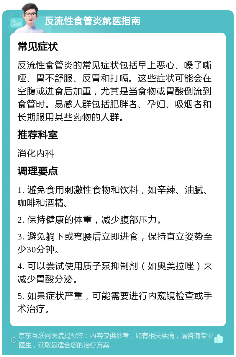 反流性食管炎就医指南 常见症状 反流性食管炎的常见症状包括早上恶心、嗓子嘶哑、胃不舒服、反胃和打嗝。这些症状可能会在空腹或进食后加重，尤其是当食物或胃酸倒流到食管时。易感人群包括肥胖者、孕妇、吸烟者和长期服用某些药物的人群。 推荐科室 消化内科 调理要点 1. 避免食用刺激性食物和饮料，如辛辣、油腻、咖啡和酒精。 2. 保持健康的体重，减少腹部压力。 3. 避免躺下或弯腰后立即进食，保持直立姿势至少30分钟。 4. 可以尝试使用质子泵抑制剂（如奥美拉唑）来减少胃酸分泌。 5. 如果症状严重，可能需要进行内窥镜检查或手术治疗。