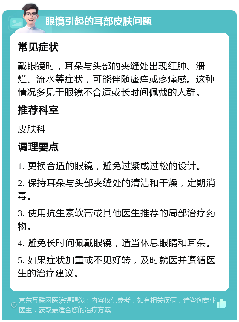 眼镜引起的耳部皮肤问题 常见症状 戴眼镜时，耳朵与头部的夹缝处出现红肿、溃烂、流水等症状，可能伴随瘙痒或疼痛感。这种情况多见于眼镜不合适或长时间佩戴的人群。 推荐科室 皮肤科 调理要点 1. 更换合适的眼镜，避免过紧或过松的设计。 2. 保持耳朵与头部夹缝处的清洁和干燥，定期消毒。 3. 使用抗生素软膏或其他医生推荐的局部治疗药物。 4. 避免长时间佩戴眼镜，适当休息眼睛和耳朵。 5. 如果症状加重或不见好转，及时就医并遵循医生的治疗建议。