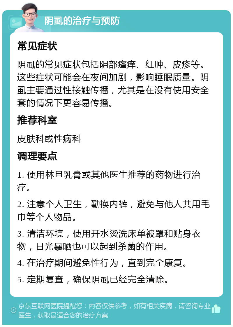 阴虱的治疗与预防 常见症状 阴虱的常见症状包括阴部瘙痒、红肿、皮疹等。这些症状可能会在夜间加剧，影响睡眠质量。阴虱主要通过性接触传播，尤其是在没有使用安全套的情况下更容易传播。 推荐科室 皮肤科或性病科 调理要点 1. 使用林旦乳膏或其他医生推荐的药物进行治疗。 2. 注意个人卫生，勤换内裤，避免与他人共用毛巾等个人物品。 3. 清洁环境，使用开水烫洗床单被罩和贴身衣物，日光暴晒也可以起到杀菌的作用。 4. 在治疗期间避免性行为，直到完全康复。 5. 定期复查，确保阴虱已经完全清除。