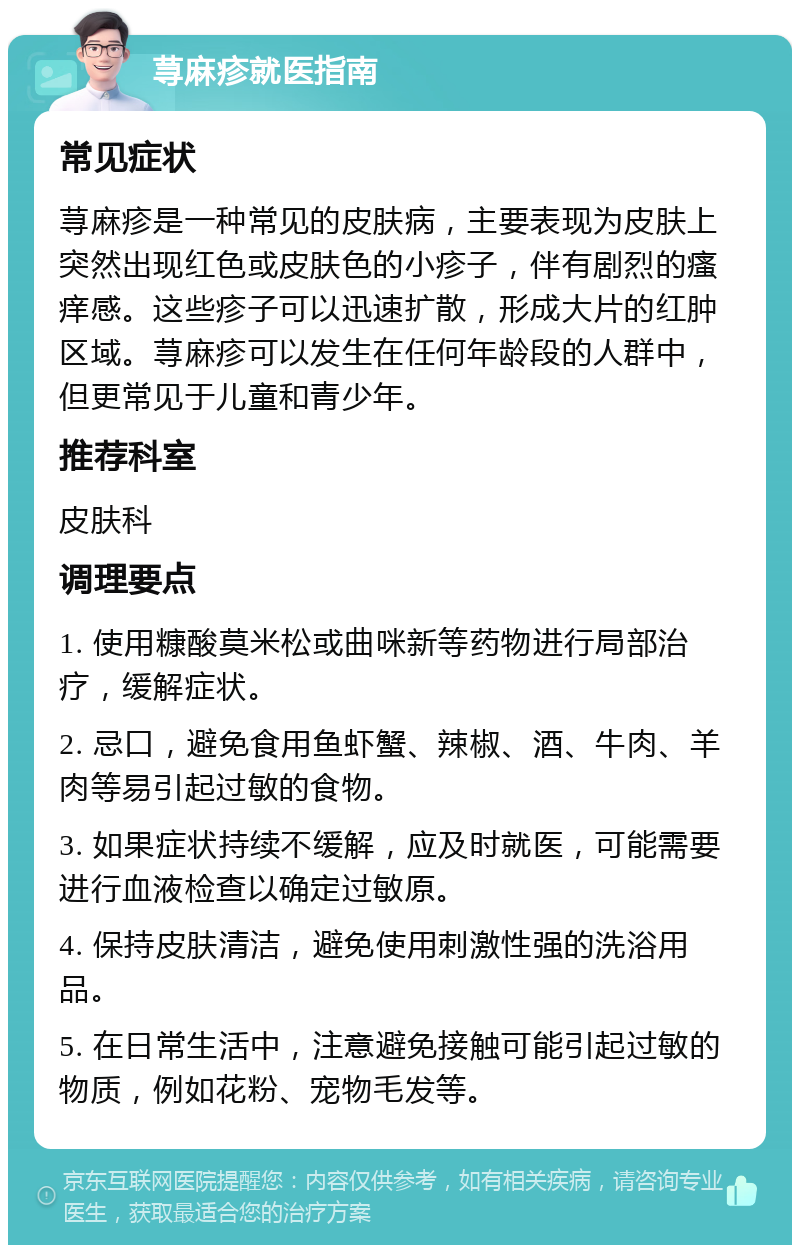 荨麻疹就医指南 常见症状 荨麻疹是一种常见的皮肤病，主要表现为皮肤上突然出现红色或皮肤色的小疹子，伴有剧烈的瘙痒感。这些疹子可以迅速扩散，形成大片的红肿区域。荨麻疹可以发生在任何年龄段的人群中，但更常见于儿童和青少年。 推荐科室 皮肤科 调理要点 1. 使用糠酸莫米松或曲咪新等药物进行局部治疗，缓解症状。 2. 忌口，避免食用鱼虾蟹、辣椒、酒、牛肉、羊肉等易引起过敏的食物。 3. 如果症状持续不缓解，应及时就医，可能需要进行血液检查以确定过敏原。 4. 保持皮肤清洁，避免使用刺激性强的洗浴用品。 5. 在日常生活中，注意避免接触可能引起过敏的物质，例如花粉、宠物毛发等。