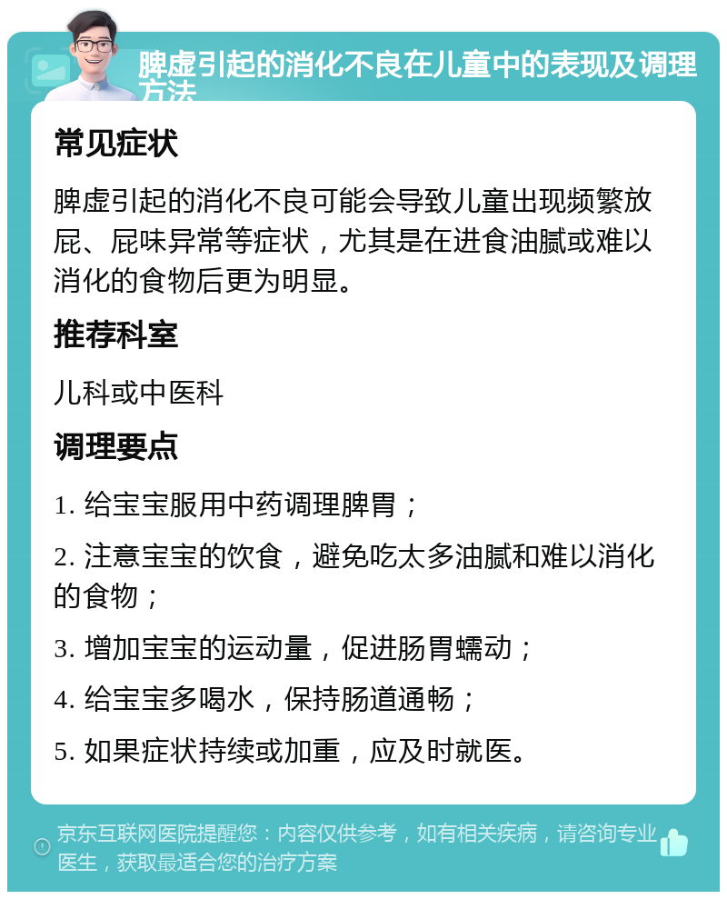 脾虚引起的消化不良在儿童中的表现及调理方法 常见症状 脾虚引起的消化不良可能会导致儿童出现频繁放屁、屁味异常等症状，尤其是在进食油腻或难以消化的食物后更为明显。 推荐科室 儿科或中医科 调理要点 1. 给宝宝服用中药调理脾胃； 2. 注意宝宝的饮食，避免吃太多油腻和难以消化的食物； 3. 增加宝宝的运动量，促进肠胃蠕动； 4. 给宝宝多喝水，保持肠道通畅； 5. 如果症状持续或加重，应及时就医。