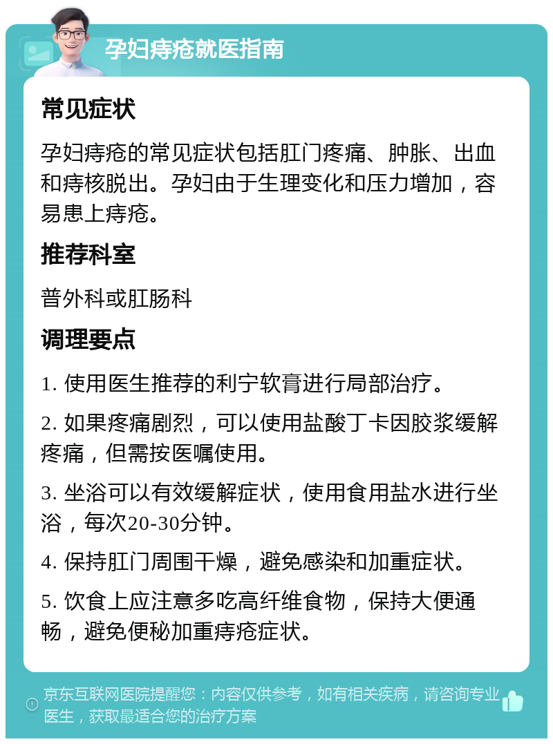 孕妇痔疮就医指南 常见症状 孕妇痔疮的常见症状包括肛门疼痛、肿胀、出血和痔核脱出。孕妇由于生理变化和压力增加，容易患上痔疮。 推荐科室 普外科或肛肠科 调理要点 1. 使用医生推荐的利宁软膏进行局部治疗。 2. 如果疼痛剧烈，可以使用盐酸丁卡因胶浆缓解疼痛，但需按医嘱使用。 3. 坐浴可以有效缓解症状，使用食用盐水进行坐浴，每次20-30分钟。 4. 保持肛门周围干燥，避免感染和加重症状。 5. 饮食上应注意多吃高纤维食物，保持大便通畅，避免便秘加重痔疮症状。