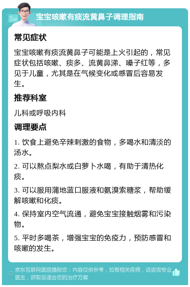 宝宝咳嗽有痰流黄鼻子调理指南 常见症状 宝宝咳嗽有痰流黄鼻子可能是上火引起的，常见症状包括咳嗽、痰多、流黄鼻涕、嗓子红等，多见于儿童，尤其是在气候变化或感冒后容易发生。 推荐科室 儿科或呼吸内科 调理要点 1. 饮食上避免辛辣刺激的食物，多喝水和清淡的汤水。 2. 可以熬点梨水或白萝卜水喝，有助于清热化痰。 3. 可以服用蒲地蓝口服液和氨溴索糖浆，帮助缓解咳嗽和化痰。 4. 保持室内空气流通，避免宝宝接触烟雾和污染物。 5. 平时多喝茶，增强宝宝的免疫力，预防感冒和咳嗽的发生。