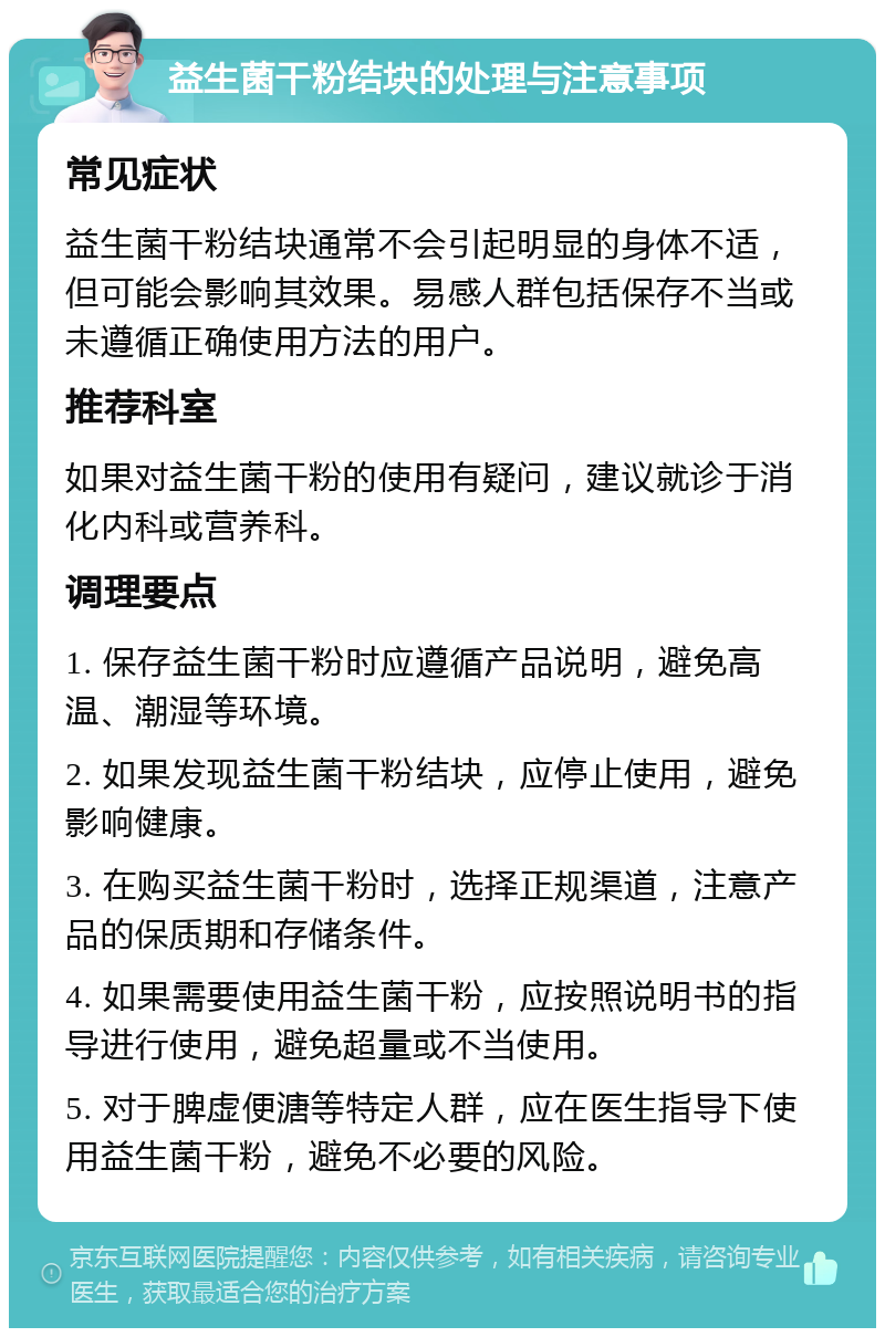 益生菌干粉结块的处理与注意事项 常见症状 益生菌干粉结块通常不会引起明显的身体不适，但可能会影响其效果。易感人群包括保存不当或未遵循正确使用方法的用户。 推荐科室 如果对益生菌干粉的使用有疑问，建议就诊于消化内科或营养科。 调理要点 1. 保存益生菌干粉时应遵循产品说明，避免高温、潮湿等环境。 2. 如果发现益生菌干粉结块，应停止使用，避免影响健康。 3. 在购买益生菌干粉时，选择正规渠道，注意产品的保质期和存储条件。 4. 如果需要使用益生菌干粉，应按照说明书的指导进行使用，避免超量或不当使用。 5. 对于脾虚便溏等特定人群，应在医生指导下使用益生菌干粉，避免不必要的风险。