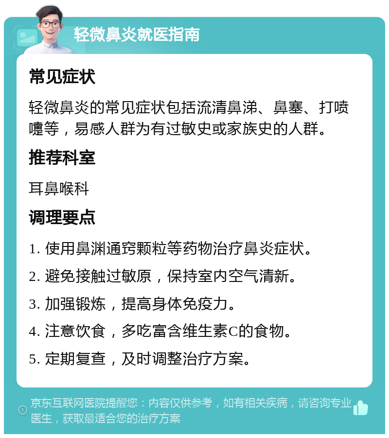 轻微鼻炎就医指南 常见症状 轻微鼻炎的常见症状包括流清鼻涕、鼻塞、打喷嚏等，易感人群为有过敏史或家族史的人群。 推荐科室 耳鼻喉科 调理要点 1. 使用鼻渊通窍颗粒等药物治疗鼻炎症状。 2. 避免接触过敏原，保持室内空气清新。 3. 加强锻炼，提高身体免疫力。 4. 注意饮食，多吃富含维生素C的食物。 5. 定期复查，及时调整治疗方案。