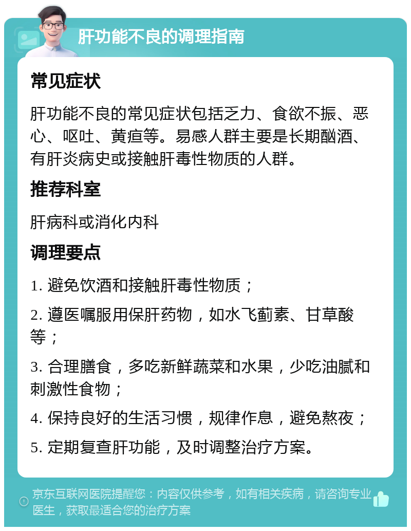 肝功能不良的调理指南 常见症状 肝功能不良的常见症状包括乏力、食欲不振、恶心、呕吐、黄疸等。易感人群主要是长期酗酒、有肝炎病史或接触肝毒性物质的人群。 推荐科室 肝病科或消化内科 调理要点 1. 避免饮酒和接触肝毒性物质； 2. 遵医嘱服用保肝药物，如水飞蓟素、甘草酸等； 3. 合理膳食，多吃新鲜蔬菜和水果，少吃油腻和刺激性食物； 4. 保持良好的生活习惯，规律作息，避免熬夜； 5. 定期复查肝功能，及时调整治疗方案。