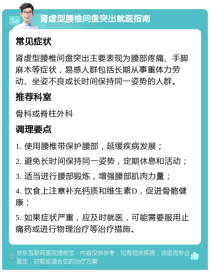 肾虚型腰椎间盘突出就医指南 常见症状 肾虚型腰椎间盘突出主要表现为腰部疼痛、手脚麻木等症状，易感人群包括长期从事重体力劳动、坐姿不良或长时间保持同一姿势的人群。 推荐科室 骨科或脊柱外科 调理要点 1. 使用腰椎带保护腰部，延缓疾病发展； 2. 避免长时间保持同一姿势，定期休息和活动； 3. 适当进行腰部锻炼，增强腰部肌肉力量； 4. 饮食上注意补充钙质和维生素D，促进骨骼健康； 5. 如果症状严重，应及时就医，可能需要服用止痛药或进行物理治疗等治疗措施。