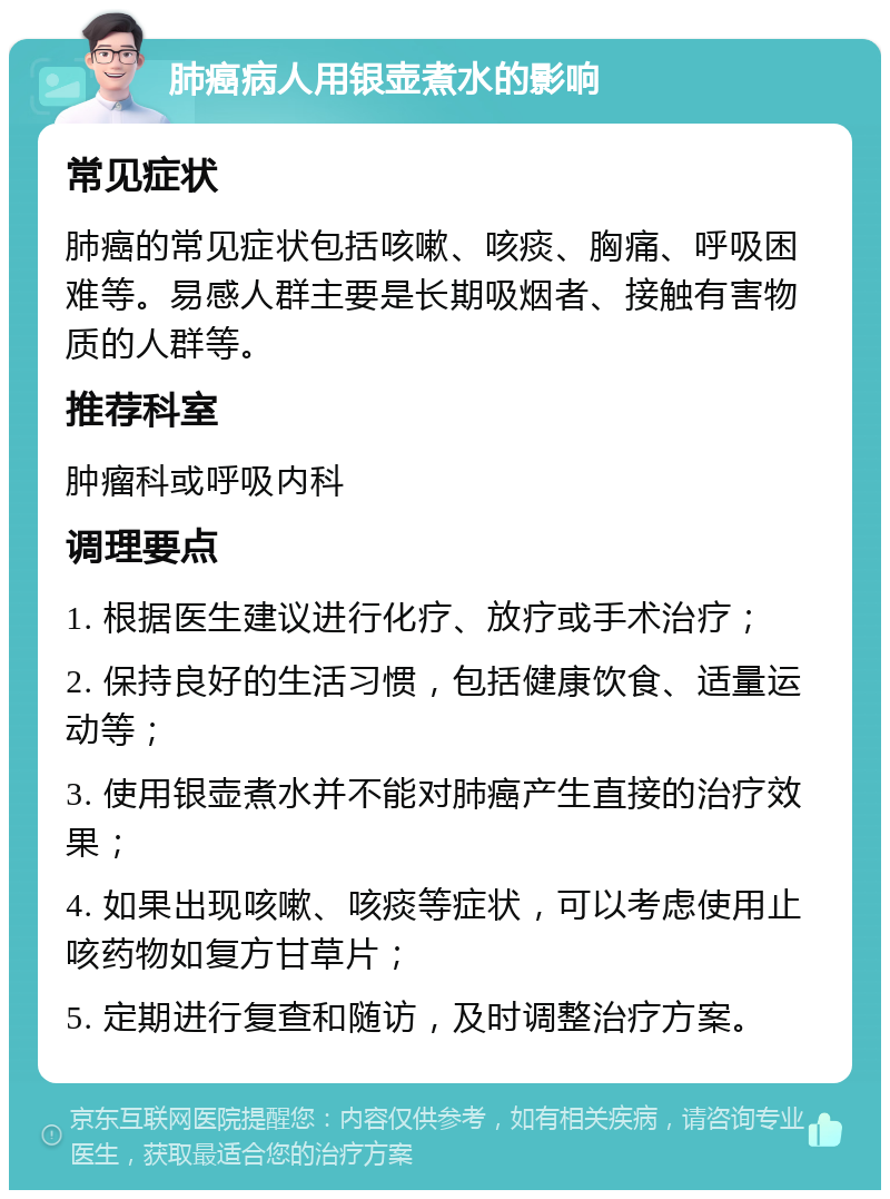 肺癌病人用银壶煮水的影响 常见症状 肺癌的常见症状包括咳嗽、咳痰、胸痛、呼吸困难等。易感人群主要是长期吸烟者、接触有害物质的人群等。 推荐科室 肿瘤科或呼吸内科 调理要点 1. 根据医生建议进行化疗、放疗或手术治疗； 2. 保持良好的生活习惯，包括健康饮食、适量运动等； 3. 使用银壶煮水并不能对肺癌产生直接的治疗效果； 4. 如果出现咳嗽、咳痰等症状，可以考虑使用止咳药物如复方甘草片； 5. 定期进行复查和随访，及时调整治疗方案。