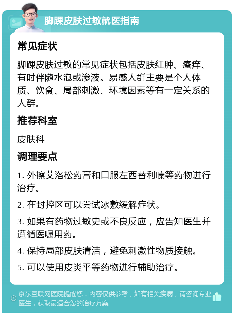 脚踝皮肤过敏就医指南 常见症状 脚踝皮肤过敏的常见症状包括皮肤红肿、瘙痒、有时伴随水泡或渗液。易感人群主要是个人体质、饮食、局部刺激、环境因素等有一定关系的人群。 推荐科室 皮肤科 调理要点 1. 外擦艾洛松药膏和口服左西替利嗪等药物进行治疗。 2. 在封控区可以尝试冰敷缓解症状。 3. 如果有药物过敏史或不良反应，应告知医生并遵循医嘱用药。 4. 保持局部皮肤清洁，避免刺激性物质接触。 5. 可以使用皮炎平等药物进行辅助治疗。