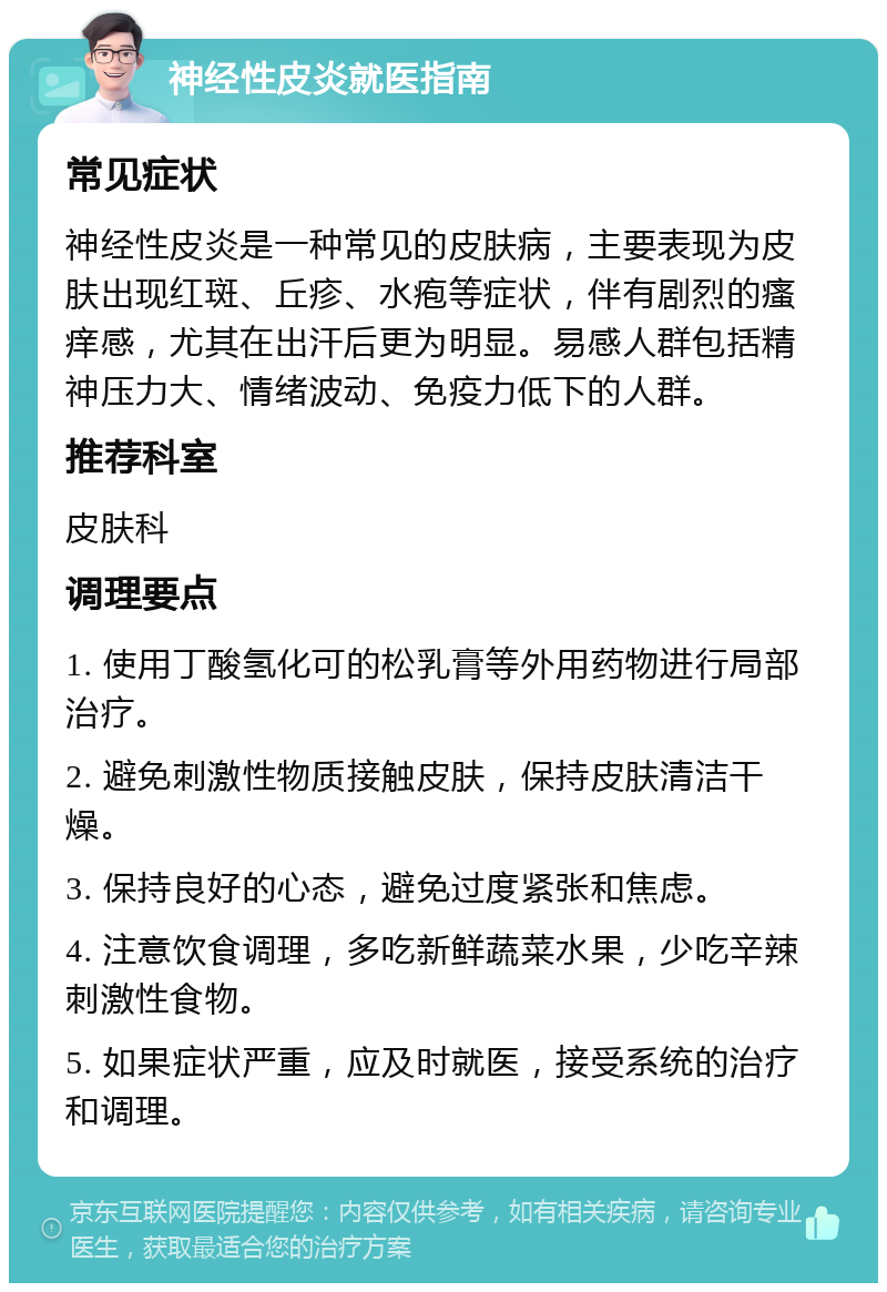 神经性皮炎就医指南 常见症状 神经性皮炎是一种常见的皮肤病，主要表现为皮肤出现红斑、丘疹、水疱等症状，伴有剧烈的瘙痒感，尤其在出汗后更为明显。易感人群包括精神压力大、情绪波动、免疫力低下的人群。 推荐科室 皮肤科 调理要点 1. 使用丁酸氢化可的松乳膏等外用药物进行局部治疗。 2. 避免刺激性物质接触皮肤，保持皮肤清洁干燥。 3. 保持良好的心态，避免过度紧张和焦虑。 4. 注意饮食调理，多吃新鲜蔬菜水果，少吃辛辣刺激性食物。 5. 如果症状严重，应及时就医，接受系统的治疗和调理。