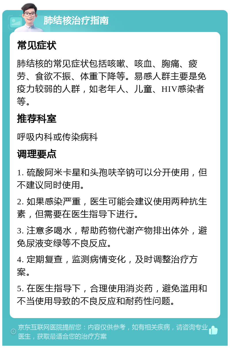 肺结核治疗指南 常见症状 肺结核的常见症状包括咳嗽、咳血、胸痛、疲劳、食欲不振、体重下降等。易感人群主要是免疫力较弱的人群，如老年人、儿童、HIV感染者等。 推荐科室 呼吸内科或传染病科 调理要点 1. 硫酸阿米卡星和头孢呋辛钠可以分开使用，但不建议同时使用。 2. 如果感染严重，医生可能会建议使用两种抗生素，但需要在医生指导下进行。 3. 注意多喝水，帮助药物代谢产物排出体外，避免尿液变绿等不良反应。 4. 定期复查，监测病情变化，及时调整治疗方案。 5. 在医生指导下，合理使用消炎药，避免滥用和不当使用导致的不良反应和耐药性问题。