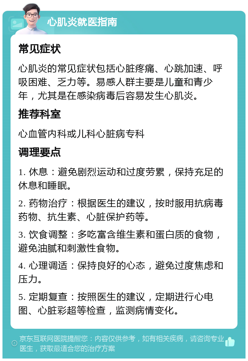 心肌炎就医指南 常见症状 心肌炎的常见症状包括心脏疼痛、心跳加速、呼吸困难、乏力等。易感人群主要是儿童和青少年，尤其是在感染病毒后容易发生心肌炎。 推荐科室 心血管内科或儿科心脏病专科 调理要点 1. 休息：避免剧烈运动和过度劳累，保持充足的休息和睡眠。 2. 药物治疗：根据医生的建议，按时服用抗病毒药物、抗生素、心脏保护药等。 3. 饮食调整：多吃富含维生素和蛋白质的食物，避免油腻和刺激性食物。 4. 心理调适：保持良好的心态，避免过度焦虑和压力。 5. 定期复查：按照医生的建议，定期进行心电图、心脏彩超等检查，监测病情变化。