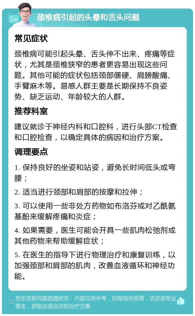 颈椎病引起的头晕和舌头问题 常见症状 颈椎病可能引起头晕、舌头伸不出来、疼痛等症状，尤其是颈椎狭窄的患者更容易出现这些问题。其他可能的症状包括颈部僵硬、肩膀酸痛、手臂麻木等。易感人群主要是长期保持不良姿势、缺乏运动、年龄较大的人群。 推荐科室 建议就诊于神经内科和口腔科，进行头部CT检查和口腔检查，以确定具体的病因和治疗方案。 调理要点 1. 保持良好的坐姿和站姿，避免长时间低头或弯腰； 2. 适当进行颈部和肩部的按摩和拉伸； 3. 可以使用一些非处方药物如布洛芬或对乙酰氨基酚来缓解疼痛和炎症； 4. 如果需要，医生可能会开具一些肌肉松弛剂或其他药物来帮助缓解症状； 5. 在医生的指导下进行物理治疗和康复训练，以加强颈部和肩部的肌肉，改善血液循环和神经功能。