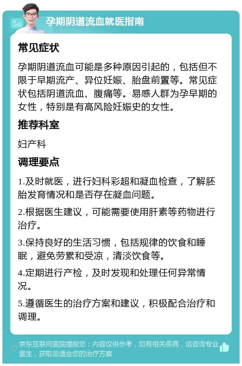 孕期阴道流血就医指南 常见症状 孕期阴道流血可能是多种原因引起的，包括但不限于早期流产、异位妊娠、胎盘前置等。常见症状包括阴道流血、腹痛等。易感人群为孕早期的女性，特别是有高风险妊娠史的女性。 推荐科室 妇产科 调理要点 1.及时就医，进行妇科彩超和凝血检查，了解胚胎发育情况和是否存在凝血问题。 2.根据医生建议，可能需要使用肝素等药物进行治疗。 3.保持良好的生活习惯，包括规律的饮食和睡眠，避免劳累和受凉，清淡饮食等。 4.定期进行产检，及时发现和处理任何异常情况。 5.遵循医生的治疗方案和建议，积极配合治疗和调理。