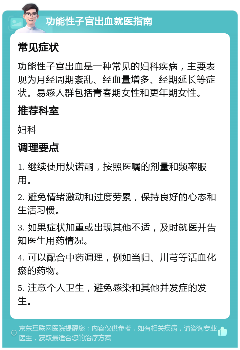 功能性子宫出血就医指南 常见症状 功能性子宫出血是一种常见的妇科疾病，主要表现为月经周期紊乱、经血量增多、经期延长等症状。易感人群包括青春期女性和更年期女性。 推荐科室 妇科 调理要点 1. 继续使用炔诺酮，按照医嘱的剂量和频率服用。 2. 避免情绪激动和过度劳累，保持良好的心态和生活习惯。 3. 如果症状加重或出现其他不适，及时就医并告知医生用药情况。 4. 可以配合中药调理，例如当归、川芎等活血化瘀的药物。 5. 注意个人卫生，避免感染和其他并发症的发生。