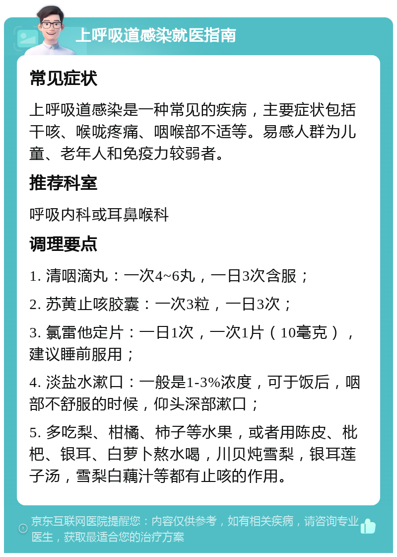 上呼吸道感染就医指南 常见症状 上呼吸道感染是一种常见的疾病，主要症状包括干咳、喉咙疼痛、咽喉部不适等。易感人群为儿童、老年人和免疫力较弱者。 推荐科室 呼吸内科或耳鼻喉科 调理要点 1. 清咽滴丸：一次4~6丸，一日3次含服； 2. 苏黄止咳胶囊：一次3粒，一日3次； 3. 氯雷他定片：一日1次，一次1片（10毫克），建议睡前服用； 4. 淡盐水漱口：一般是1-3%浓度，可于饭后，咽部不舒服的时候，仰头深部漱口； 5. 多吃梨、柑橘、柿子等水果，或者用陈皮、枇杷、银耳、白萝卜熬水喝，川贝炖雪梨，银耳莲子汤，雪梨白藕汁等都有止咳的作用。