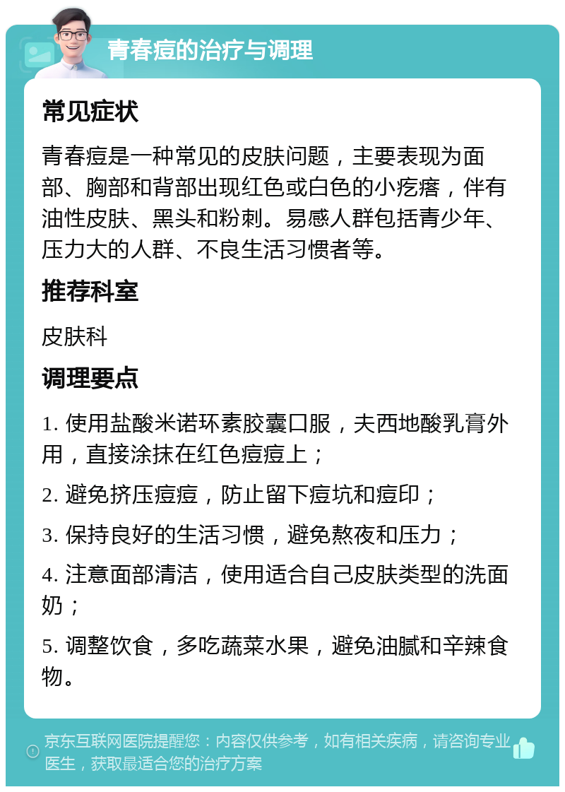 青春痘的治疗与调理 常见症状 青春痘是一种常见的皮肤问题，主要表现为面部、胸部和背部出现红色或白色的小疙瘩，伴有油性皮肤、黑头和粉刺。易感人群包括青少年、压力大的人群、不良生活习惯者等。 推荐科室 皮肤科 调理要点 1. 使用盐酸米诺环素胶囊口服，夫西地酸乳膏外用，直接涂抹在红色痘痘上； 2. 避免挤压痘痘，防止留下痘坑和痘印； 3. 保持良好的生活习惯，避免熬夜和压力； 4. 注意面部清洁，使用适合自己皮肤类型的洗面奶； 5. 调整饮食，多吃蔬菜水果，避免油腻和辛辣食物。