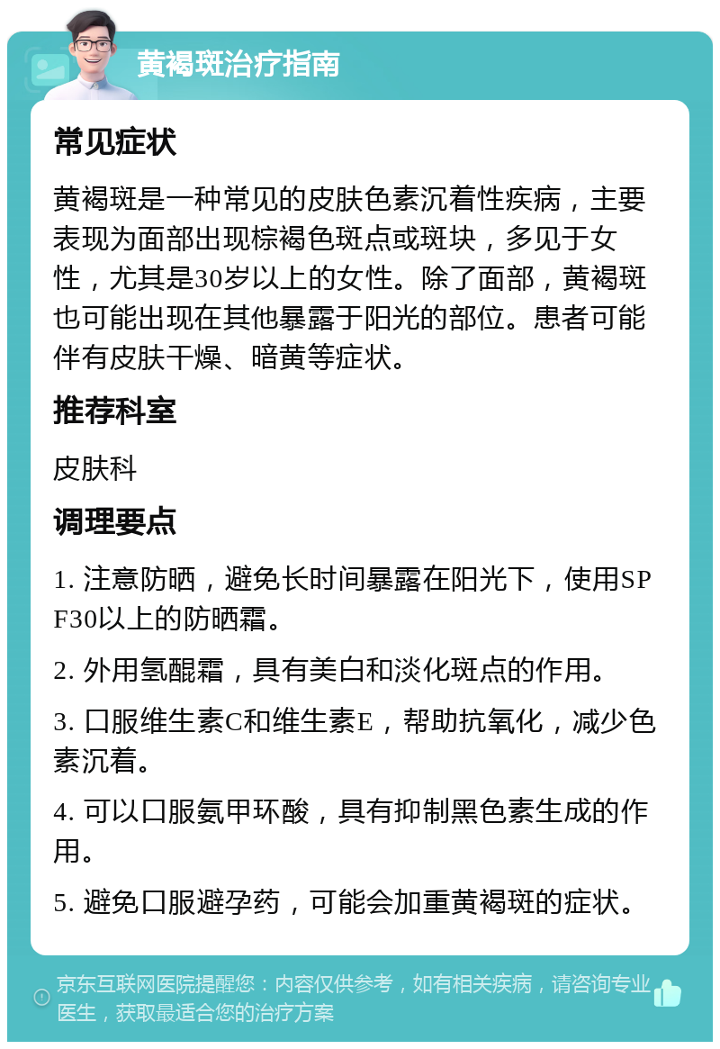 黄褐斑治疗指南 常见症状 黄褐斑是一种常见的皮肤色素沉着性疾病，主要表现为面部出现棕褐色斑点或斑块，多见于女性，尤其是30岁以上的女性。除了面部，黄褐斑也可能出现在其他暴露于阳光的部位。患者可能伴有皮肤干燥、暗黄等症状。 推荐科室 皮肤科 调理要点 1. 注意防晒，避免长时间暴露在阳光下，使用SPF30以上的防晒霜。 2. 外用氢醌霜，具有美白和淡化斑点的作用。 3. 口服维生素C和维生素E，帮助抗氧化，减少色素沉着。 4. 可以口服氨甲环酸，具有抑制黑色素生成的作用。 5. 避免口服避孕药，可能会加重黄褐斑的症状。