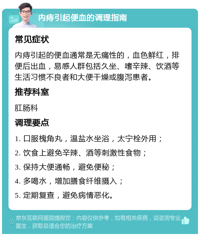 内痔引起便血的调理指南 常见症状 内痔引起的便血通常是无痛性的，血色鲜红，排便后出血，易感人群包括久坐、嗜辛辣、饮酒等生活习惯不良者和大便干燥或腹泻患者。 推荐科室 肛肠科 调理要点 1. 口服槐角丸，温盐水坐浴，太宁栓外用； 2. 饮食上避免辛辣、酒等刺激性食物； 3. 保持大便通畅，避免便秘； 4. 多喝水，增加膳食纤维摄入； 5. 定期复查，避免病情恶化。