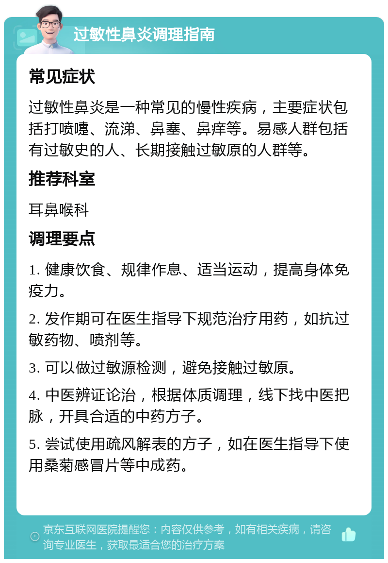 过敏性鼻炎调理指南 常见症状 过敏性鼻炎是一种常见的慢性疾病，主要症状包括打喷嚏、流涕、鼻塞、鼻痒等。易感人群包括有过敏史的人、长期接触过敏原的人群等。 推荐科室 耳鼻喉科 调理要点 1. 健康饮食、规律作息、适当运动，提高身体免疫力。 2. 发作期可在医生指导下规范治疗用药，如抗过敏药物、喷剂等。 3. 可以做过敏源检测，避免接触过敏原。 4. 中医辨证论治，根据体质调理，线下找中医把脉，开具合适的中药方子。 5. 尝试使用疏风解表的方子，如在医生指导下使用桑菊感冒片等中成药。