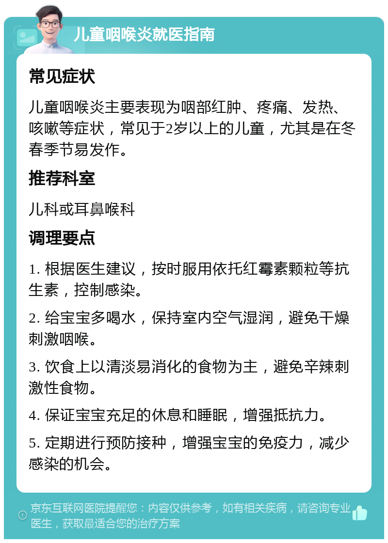 儿童咽喉炎就医指南 常见症状 儿童咽喉炎主要表现为咽部红肿、疼痛、发热、咳嗽等症状，常见于2岁以上的儿童，尤其是在冬春季节易发作。 推荐科室 儿科或耳鼻喉科 调理要点 1. 根据医生建议，按时服用依托红霉素颗粒等抗生素，控制感染。 2. 给宝宝多喝水，保持室内空气湿润，避免干燥刺激咽喉。 3. 饮食上以清淡易消化的食物为主，避免辛辣刺激性食物。 4. 保证宝宝充足的休息和睡眠，增强抵抗力。 5. 定期进行预防接种，增强宝宝的免疫力，减少感染的机会。