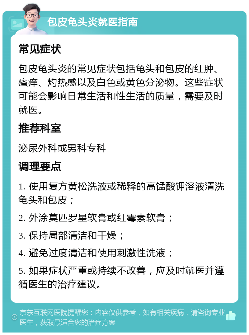 包皮龟头炎就医指南 常见症状 包皮龟头炎的常见症状包括龟头和包皮的红肿、瘙痒、灼热感以及白色或黄色分泌物。这些症状可能会影响日常生活和性生活的质量，需要及时就医。 推荐科室 泌尿外科或男科专科 调理要点 1. 使用复方黄松洗液或稀释的高锰酸钾溶液清洗龟头和包皮； 2. 外涂莫匹罗星软膏或红霉素软膏； 3. 保持局部清洁和干燥； 4. 避免过度清洁和使用刺激性洗液； 5. 如果症状严重或持续不改善，应及时就医并遵循医生的治疗建议。