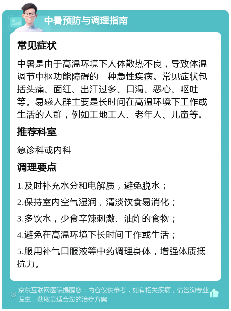 中暑预防与调理指南 常见症状 中暑是由于高温环境下人体散热不良，导致体温调节中枢功能障碍的一种急性疾病。常见症状包括头痛、面红、出汗过多、口渴、恶心、呕吐等。易感人群主要是长时间在高温环境下工作或生活的人群，例如工地工人、老年人、儿童等。 推荐科室 急诊科或内科 调理要点 1.及时补充水分和电解质，避免脱水； 2.保持室内空气湿润，清淡饮食易消化； 3.多饮水，少食辛辣刺激、油炸的食物； 4.避免在高温环境下长时间工作或生活； 5.服用补气口服液等中药调理身体，增强体质抵抗力。