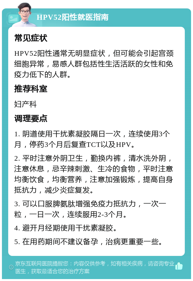 HPV52阳性就医指南 常见症状 HPV52阳性通常无明显症状，但可能会引起宫颈细胞异常，易感人群包括性生活活跃的女性和免疫力低下的人群。 推荐科室 妇产科 调理要点 1. 阴道使用干扰素凝胶隔日一次，连续使用3个月，停药3个月后复查TCT以及HPV。 2. 平时注意外阴卫生，勤换内裤，清水洗外阴，注意休息，忌辛辣刺激、生冷的食物，平时注意均衡饮食，均衡营养，注意加强锻炼，提高自身抵抗力，减少炎症复发。 3. 可以口服脾氨肽增强免疫力抵抗力，一次一粒，一日一次，连续服用2-3个月。 4. 避开月经期使用干扰素凝胶。 5. 在用药期间不建议备孕，治病更重要一些。