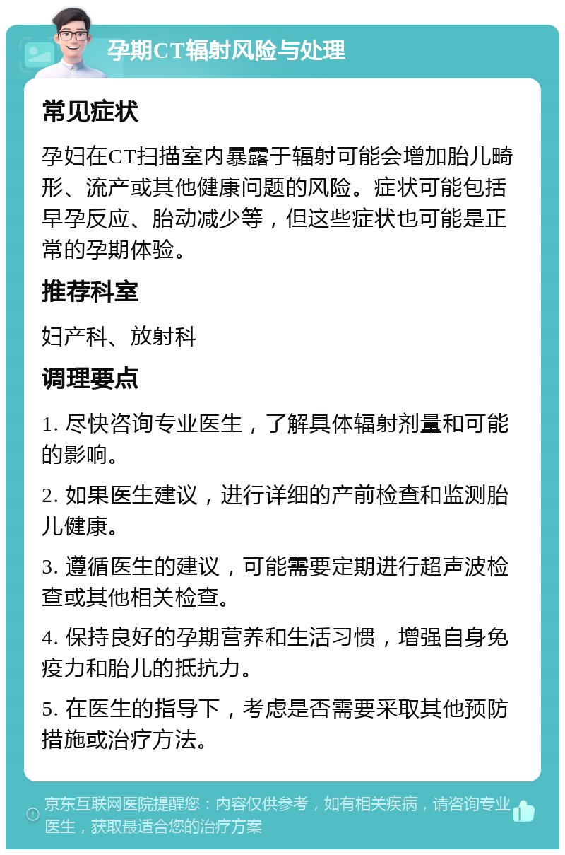 孕期CT辐射风险与处理 常见症状 孕妇在CT扫描室内暴露于辐射可能会增加胎儿畸形、流产或其他健康问题的风险。症状可能包括早孕反应、胎动减少等，但这些症状也可能是正常的孕期体验。 推荐科室 妇产科、放射科 调理要点 1. 尽快咨询专业医生，了解具体辐射剂量和可能的影响。 2. 如果医生建议，进行详细的产前检查和监测胎儿健康。 3. 遵循医生的建议，可能需要定期进行超声波检查或其他相关检查。 4. 保持良好的孕期营养和生活习惯，增强自身免疫力和胎儿的抵抗力。 5. 在医生的指导下，考虑是否需要采取其他预防措施或治疗方法。