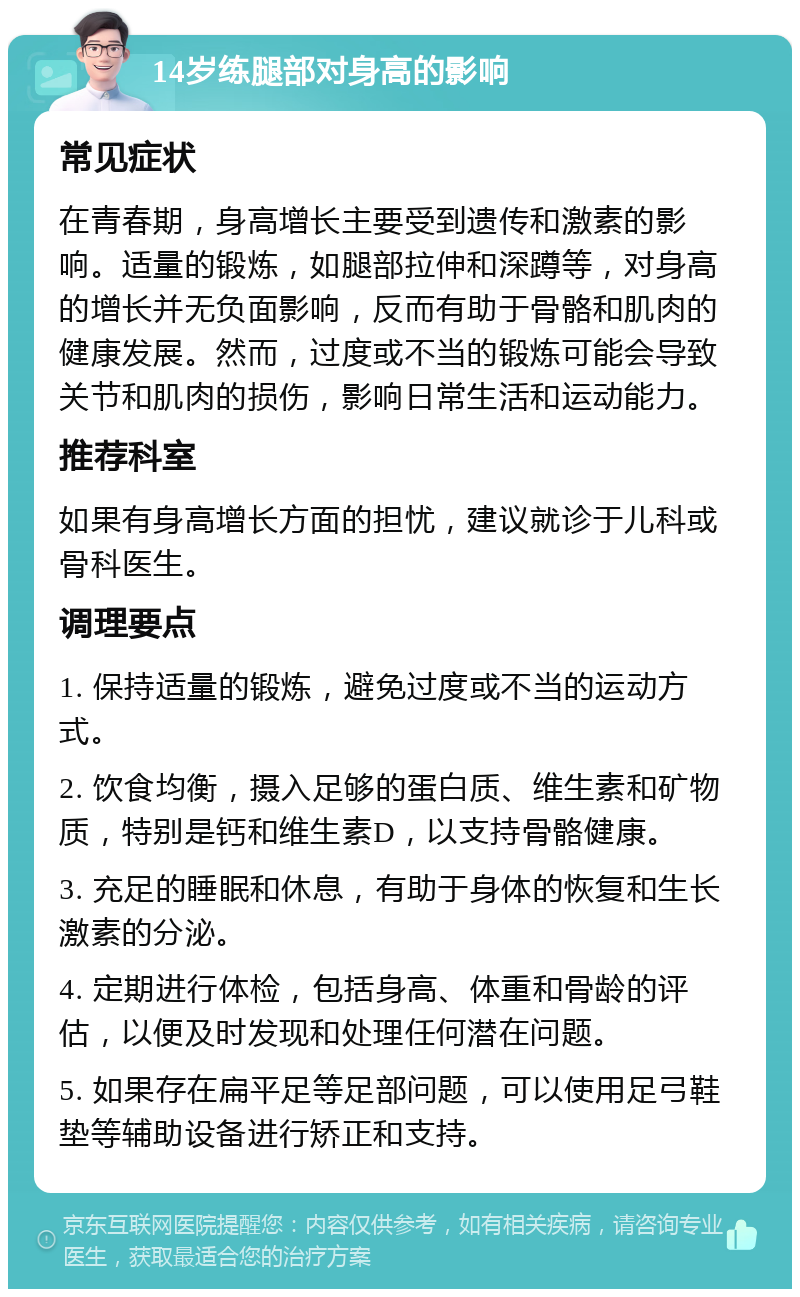 14岁练腿部对身高的影响 常见症状 在青春期，身高增长主要受到遗传和激素的影响。适量的锻炼，如腿部拉伸和深蹲等，对身高的增长并无负面影响，反而有助于骨骼和肌肉的健康发展。然而，过度或不当的锻炼可能会导致关节和肌肉的损伤，影响日常生活和运动能力。 推荐科室 如果有身高增长方面的担忧，建议就诊于儿科或骨科医生。 调理要点 1. 保持适量的锻炼，避免过度或不当的运动方式。 2. 饮食均衡，摄入足够的蛋白质、维生素和矿物质，特别是钙和维生素D，以支持骨骼健康。 3. 充足的睡眠和休息，有助于身体的恢复和生长激素的分泌。 4. 定期进行体检，包括身高、体重和骨龄的评估，以便及时发现和处理任何潜在问题。 5. 如果存在扁平足等足部问题，可以使用足弓鞋垫等辅助设备进行矫正和支持。