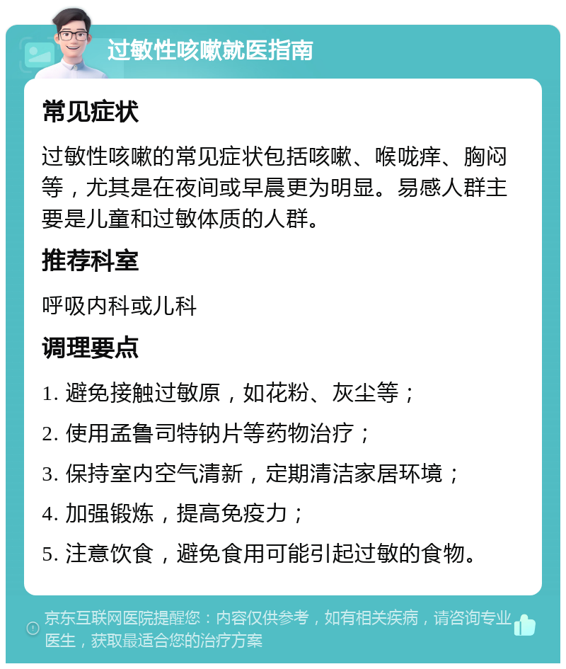 过敏性咳嗽就医指南 常见症状 过敏性咳嗽的常见症状包括咳嗽、喉咙痒、胸闷等，尤其是在夜间或早晨更为明显。易感人群主要是儿童和过敏体质的人群。 推荐科室 呼吸内科或儿科 调理要点 1. 避免接触过敏原，如花粉、灰尘等； 2. 使用孟鲁司特钠片等药物治疗； 3. 保持室内空气清新，定期清洁家居环境； 4. 加强锻炼，提高免疫力； 5. 注意饮食，避免食用可能引起过敏的食物。